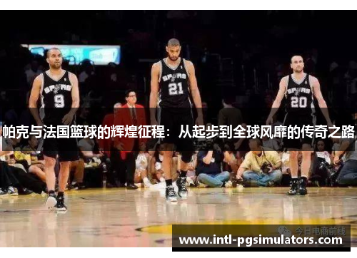 帕克与法国篮球的辉煌征程：从起步到全球风靡的传奇之路