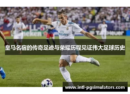 皇马名宿的传奇足迹与荣耀历程见证伟大足球历史