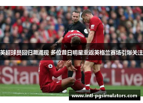 英超球员回归潮涌现 多位昔日明星重返英格兰赛场引爆关注