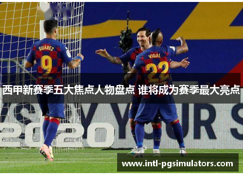 西甲新赛季五大焦点人物盘点 谁将成为赛季最大亮点 西甲新赛季五大焦点人物盘点 谁将成为赛季最大亮点