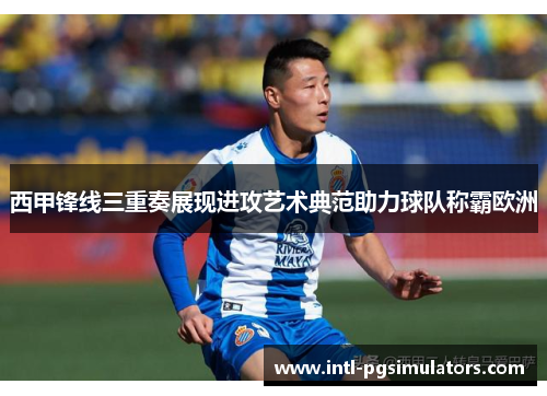 西甲锋线三重奏展现进攻艺术典范助力球队称霸欧洲 西甲锋线三重奏展现进攻艺术典范助力球队称霸欧洲