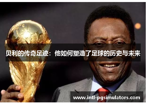 贝利的传奇足迹：他如何塑造了足球的历史与未来