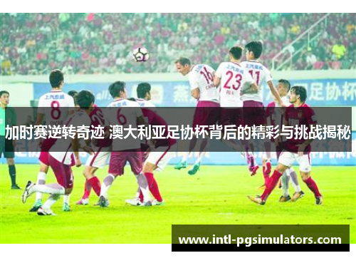 加时赛逆转奇迹 澳大利亚足协杯背后的精彩与挑战揭秘