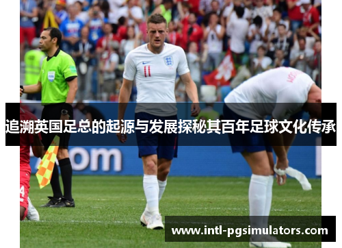 追溯英国足总的起源与发展探秘其百年足球文化传承 追溯英国足总的起源与发展探秘其百年足球文化传承
