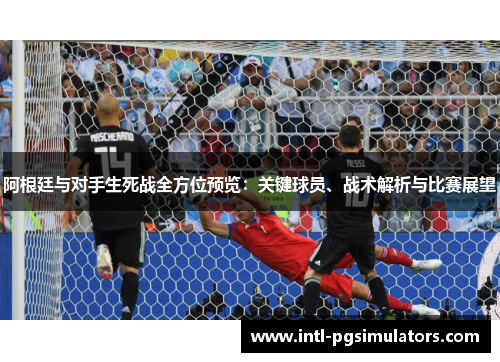 阿根廷与对手生死战全方位预览：关键球员、战术解析与比赛展望