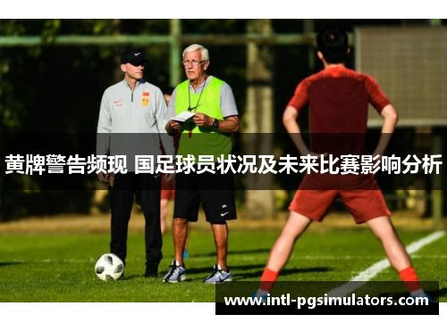 黄牌警告频现 国足球员状况及未来比赛影响分析