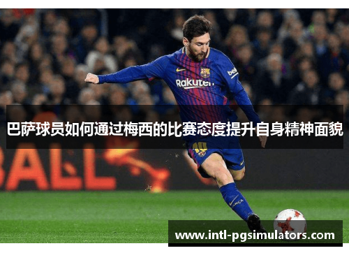 巴萨球员如何通过梅西的比赛态度提升自身精神面貌