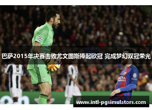 巴萨2015年决赛击败尤文图斯捧起欧冠 完成梦幻双冠荣光