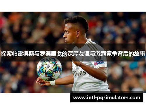 探索帕雷德斯与罗德里戈的深厚友谊与激烈竞争背后的故事 探索帕雷德斯与罗德里戈的深厚友谊与激烈竞争背后的故事