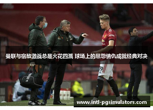 曼联与宿敌激战总是火花四溅 球场上的恩怨情仇成就经典对决 曼联与宿敌激战总是火花四溅 球场上的恩怨情仇成就经典对决