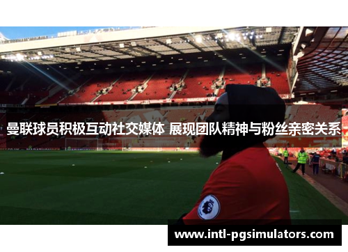 曼联球员积极互动社交媒体 展现团队精神与粉丝亲密关系 曼联球员积极互动社交媒体 展现团队精神与粉丝亲密关系