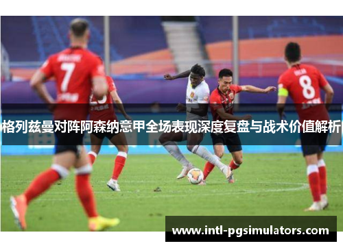 格列兹曼对阵阿森纳意甲全场表现深度复盘与战术价值解析 格列兹曼对阵阿森纳意甲全场表现深度复盘与战术价值解析