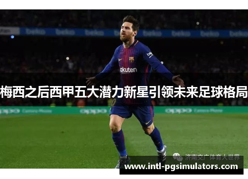 梅西之后西甲五大潜力新星引领未来足球格局 梅西之后西甲五大潜力新星引领未来足球格局