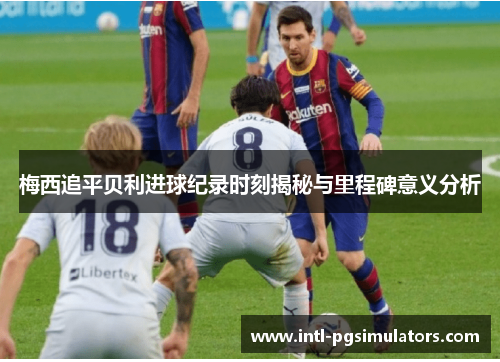 梅西追平贝利进球纪录时刻揭秘与里程碑意义分析 梅西追平贝利进球纪录时刻揭秘与里程碑意义分析