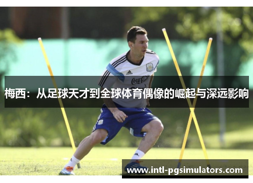 梅西:从足球天才到全球体育偶像的崛起与深远影响 梅西:从足球天才到全球体育偶像的崛起与深远影响