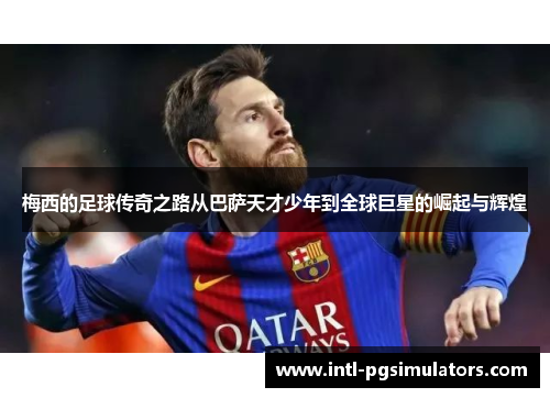 梅西的足球传奇之路从巴萨天才少年到全球巨星的崛起与辉煌 梅西的足球传奇之路从巴萨天才少年到全球巨星的崛起与辉煌