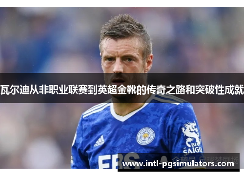 瓦尔迪从非职业联赛到英超金靴的传奇之路和突破性成就 瓦尔迪从非职业联赛到英超金靴的传奇之路和突破性成就